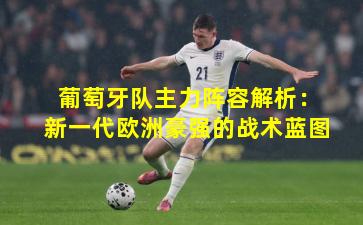 葡萄牙队主力阵容解析:新一代欧洲豪强的战术蓝图
