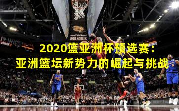 2020篮亚洲杯预选赛:亚洲篮坛新势力的崛起与挑战
