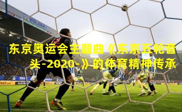 东京奥运会主题曲《东京五轮音头-2020-》的体育精神传承