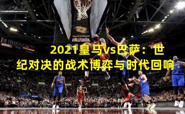 2021皇马vs巴萨:世纪对决的战术博弈与时代回响