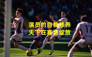 演员的自我修养天下在赛场绽放