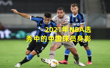 2021年NBA选秀中的中国球员身影