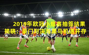 2019年欧冠小组赛抽签结果揭晓：豪门对决与黑马机遇并存