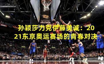 孙颖莎力克伊藤美诚：2021东京奥运赛场的青春对决