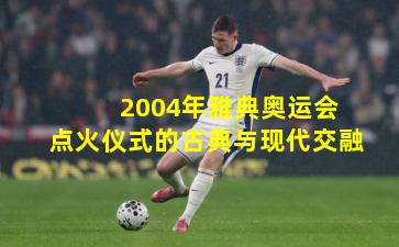  2004年雅典奥运会点火仪式的古典与现代交融