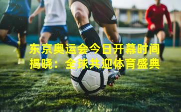 东京奥运会今日开幕时间揭晓：全球共迎体育盛典